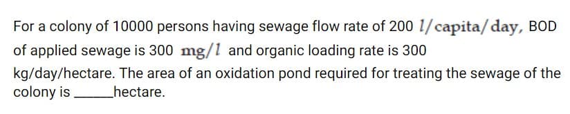 For a colony of 10000 persons having sewage flow rate of 200 1/capita/day, BOD
of applied sewage is 300 mg/1 and organic loading rate is 300
kg/day/hectare. The area of an oxidation pond required for treating the sewage of the
colony is
hectare.
