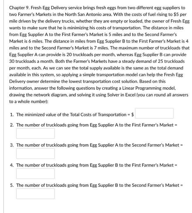 Chapter 9. Fresh Egg Delivery service brings fresh eggs from two different egg suppliers to
two Farmer's Markets in the North San Antonio area. With the costs of fuel rising to $5 per
mile driven by the delivery trucks, whether they are empty or loaded, the owner of Fresh Egg
wants to make sure that he is minimizing his costs of transportation. The distance in miles
from Egg Supplier A to the First Farmer's Market is 5 miles and to the Second Farmer's
Market is 6 miles. The distance in miles from Egg Supplier B to the First Farmer's Market is 4
miles and to the Second Farmer's Market is 7 miles. The maximum number of truckloads that
Egg Supplier A can provide is 20 truckloads per month, whereas Egg Supplier B can provide
30 truckloads a month. Both the Farmer's Markets have a steady demand of 25 truckloads
per month, each. As we can see the total supply available is the same as the total demand
available in this system, so applying a simple transportation model can help the Fresh Egg
Delivery owner determine the lowest transportation cost solution. Based on this
information, answer the following questions by creating a Linear Programming model,
drawing the network diagram, and solving it using Solver in Excel (you can round all answers
to a whole number):
1. The minimized value of the Total Costs of Transportation = $
2. The number of truckloads going from Egg Supplier A to the First Farmer's Market =
3. The number of truckloads going from Egg Supplier A to the Second Farmer's Market =
4. The number of truckloads going from Egg Supplier B to the First Farmer's Market =
5. The number of truckloads going from Egg Supplier B to the Second Farmer's Market =
