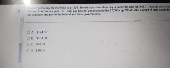 K
Stone's gross pay for the week is $1,300. Stone's year-to-date pay is under the limit for OASDI. Assume that the ra
6% and that Stone's year-to-date pay has not yet exceeded the $7,000 cap. What is the amount of state and feder
tax expense and pay to the federal and state governments?
OA. $174.85
OB. $183.50
OC. $78.00
OD. $96.85
ITD