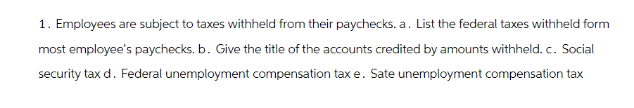 1. Employees are subject to taxes withheld from their paychecks. a. List the federal taxes withheld form
most employee's paychecks. b. Give the title of the accounts credited by amounts withheld. c. Social
security tax d. Federal unemployment compensation tax e. Sate unemployment compensation tax