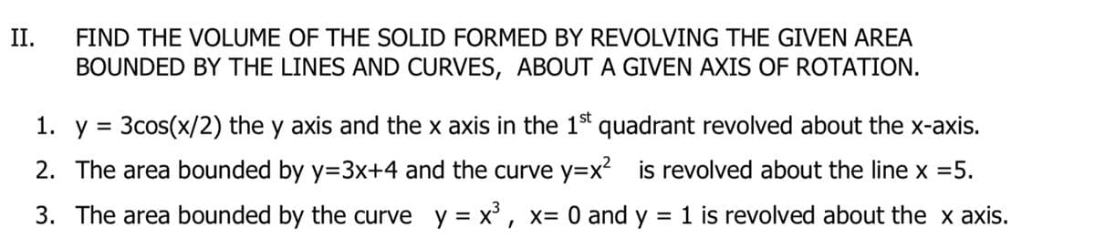 II.
FIND THE VOLUME OF THE SOLID FORMED BY REVOLVING THE GIVEN AREA
BOUNDED BY THE LINES AND CURVES, ABOUT A GIVEN AXIS OF ROTATION.
1. y = 3cos(x/2) the y axis and the x axis in the 1st quadrant revolved about the x-axis.
2. The area bounded by y=3x+4 and the curve y=x? is revolved about the line x =5.
3. The area bounded by the curve y = x' , x= 0 and y
= 1 is revolved about the x axis.

