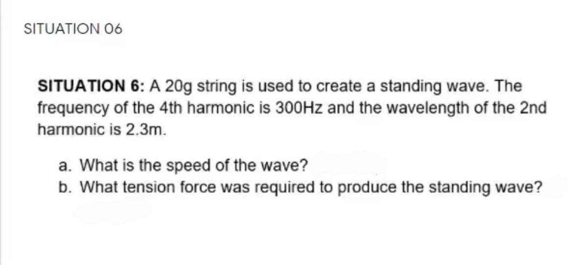 SITUATION O6
SITUATION 6: A 20g string is used to create a standing wave. The
frequency of the 4th harmonic is 300HZ and the wavelength of the 2nd
harmonic is 2.3m.
a. What is the speed of the wave?
b. What tension force was required to produce the standing wave?
