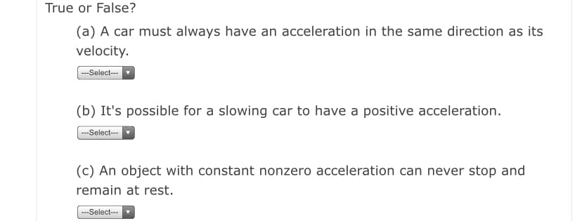 True or False?
(a) A car must always have an acceleration in the same direction as its
velocity.
--Select--
(b) It's possible for a slowing car to have a positive acceleration.
--Select--
(c) An object with constant nonzero acceleration can never stop and
remain at rest.
---Select--
