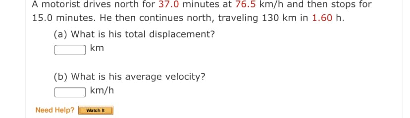 A motorist drives north for 37.0 minutes at 76.5 km/h and then stops for
15.0 minutes. He then continues north, traveling 130 km in 1.60 h.
(a) What is his total displacement?
km
(b) What is his average velocity?
km/h
Need Help?
Watch It
