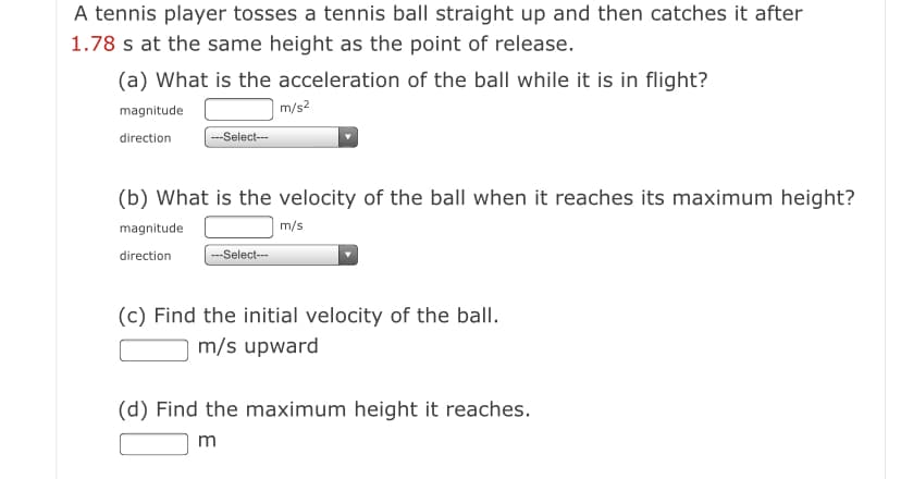 A tennis player tosses a tennis ball straight up and then catches it after
1.78 s at the same height as the point of release.
(a) What is the acceleration of the ball while it is in flight?
magnitude
m/s?
direction
---Select-
(b) What is the velocity of the ball when it reaches its maximum height?
magnitude
m/s
direction
--Select--
(c) Find the initial velocity of the ball.
m/s upward
(d) Find the maximum height it reaches.
m
