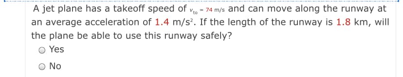 A jet plane has a takeoff speed of v = 74 m/s and can move along the runway at
an average acceleration of 1.4 m/s². If the length of the runway is 1.8 km, will
the plane be able to use this runway safely?
O Yes
No
