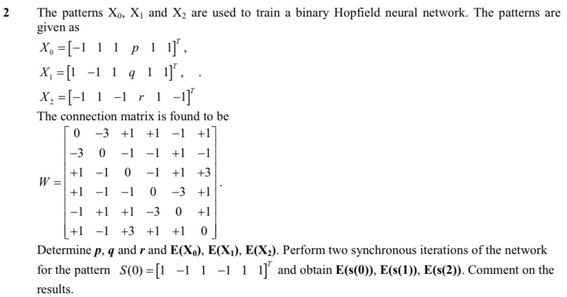 The patterns Xo, X1 and X2 are used to train a binary Hopfield neural network. The patterns are
given as
p 1 1]',
X, = [1 -1 1 q 1 1]', .
1 -1]
X, =[-1 1 1
X, =[-1 1 -1 r
The connection matrix is found to be
-3 +1
+1
-1
+1
-3
-1
-1
+1 -1
+1
W =
-1
-1
+1
+3
+1 -1
-1
-3 +1
-1
+1 +1
-3
+1
+1 -1 +3 +1
+1
Determine p, q and r and E(X,), E(X¡), E(X2). Perform two synchronous iterations of the network
for the pattern S(0) =[1 -1 1 -1 1 1] and obtain E(s(0)), E(s(1)), E(s(2)). Comment on the
results.
