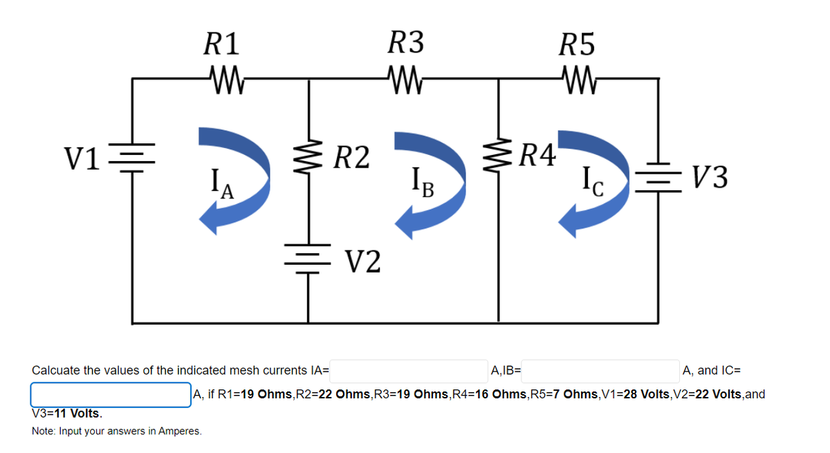 R1
R3
R5
V1
R2
R4
IB
Ic
EV3
V2
Calcuate the values of the indicated mesh currents IA=
A,IB=
A, and IC=
A, if R1=19 Ohms,R2=22 Ohms,R3=19 Ohms,R4=16 Ohms,R5=7 Ohms,V1=28 Volts,V2=22 Volts,and
V3=11 Volts.
Note: Input your answers in Amperes.
Wr
