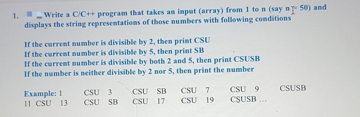 Write a C/C+ program that takes an input (array) from 1 to n (say n
F
50) and
displays the string representations of those numbers with following conditions
If the current number is divisible by 2, then print CSU
If the current number is divisible by 5, then print SB
If the current number is divisible by both 2 and 5, then print CSUSB
If the number is neither divisible by 2 nor 5, then print the number
CSU 3
CSU 9
CSUSB
Example: 1
11 CSU 13
CSU SB CSU 7
CSU SB
CSU 17 CSU 19
CSUSB ...
