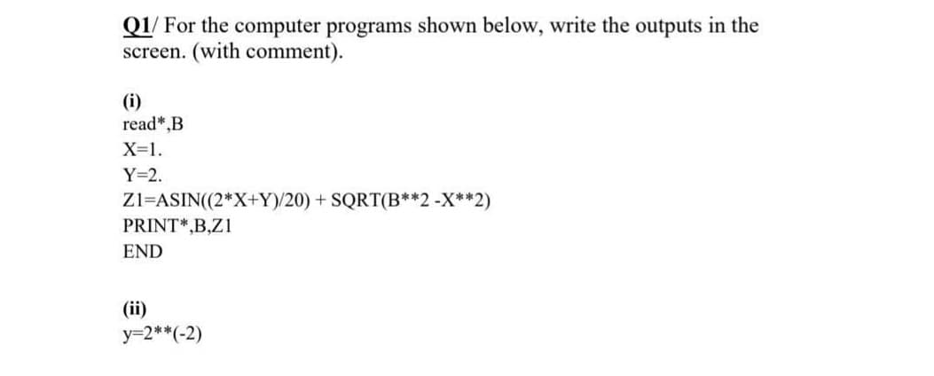 Q1/ For the computer programs shown below, write the outputs in the
screen. (with comment).
(i)
read*,B
X=1.
Y=2.
Zl=ASIN((2*X+Y)/20) + SQRT(B**2 -X**2)
PRINT*,B,Z1
END
(ii)
y=2**(-2)
