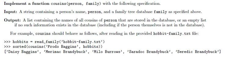 Implement a function cousins (person, family) with the following specification.
Input: A string containing a person's name, person, and a family tree database family as specified above.
Output: A list containing the names of all cousins of person that are stored in the database, or an empty list
if no such information exists in the database (including if the person themselves is not in the database).
For example, cousins should behave as follows, after reading in the provided hobbit-family.txt file:
>>> hobbits = read_family('hobbit-family.txt')
>>> sorted(cousins ('Frodo Baggins', hobbits))
['Daisy Baggins', 'Merimac Brandybuck', 'Milo Burrows', 'Saradoc Brandybuck', 'Seredic Brandybuck']
