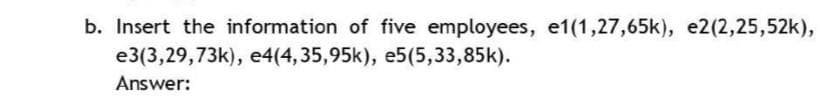 b. Insert the information of five employees, e1(1,27,65k), e2(2,25,52k),
e3(3,29,73k), e4(4,35,95k), e5(5,33,85k).
Answer:
