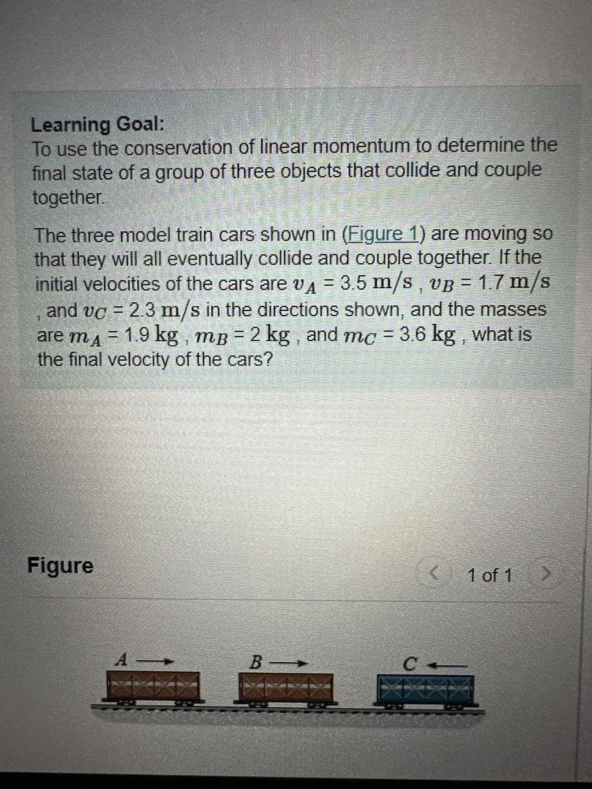 Learning Goal:
To use the conservation of linear momentum to determine the
final state of a group of three objects that collide and couple
together.
The three model train cars shown in (Figure 1) are moving so
that they will all eventually collide and couple together. If the
initial velocities of the cars are A = 3.5 m/s, vB = 1.7 m/s
and vc = 2.3 m/s in the directions shown, and the masses
are m₁ = 1.9 kg, mB = 2 kg, and mc = 3.6 kg, what is
the final velocity of the cars?
Figure
A →
B —
C
(
1 of 1
>