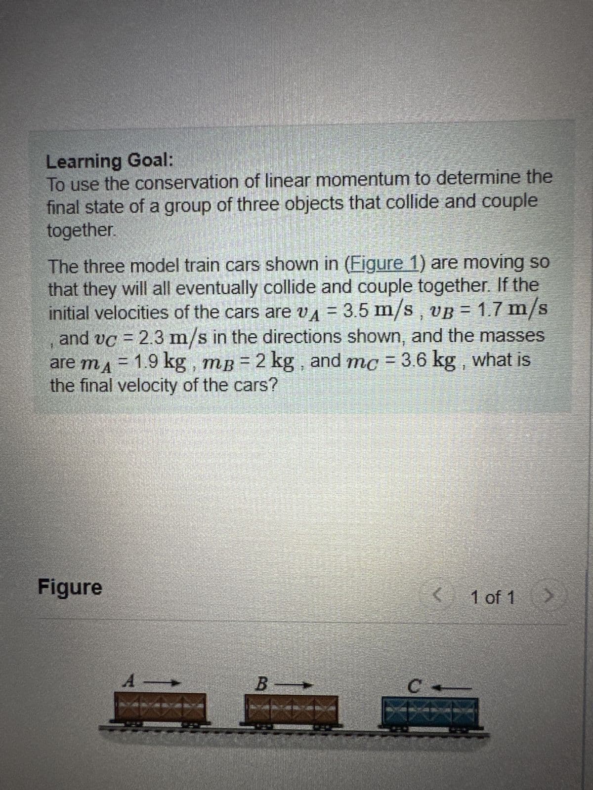 Learning Goal:
To use the conservation of linear momentum to determine the
final state of a group of three objects that collide and couple
together.
The three model train cars shown in (Figure 1) are moving so
that they will all eventually collide and couple together. If the
initial velocities of the cars are vA = 3.5 m/s, vB = 1.7 m/s
and vc = 2.3 m/s in the directions shown, and the masses
are m₁ = 1.9 kg, mß = 2 kg, and mc = 3.6 kg, what is
the final velocity of the cars?
Figure
A
B
C
ANCIEM!
< 1 of 1
>