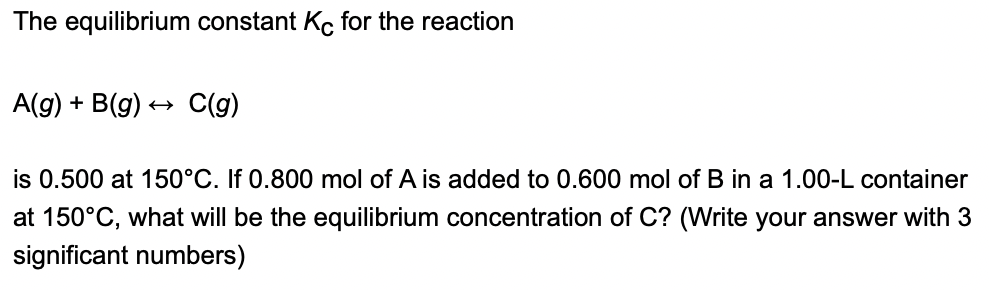 The equilibrium constant Ko for the reaction
A(g) + B(g)
C(g)
is 0.500 at 150°C. If 0.800 mol of A is added to 0.600 mol of B in a 1.00-L container
at 150°C, what will be the equilibrium concentration of C? (Write your answer with 3
significant numbers)
