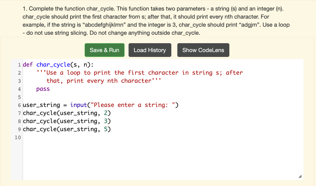 1. Complete the function char_cycle. This function takes two parameters - a string (s) and an integer (n).
char_cycle should print the first character from s; after that, it should print every nth character. For
example, if the string is "abcdefghijklmn" and the integer is 3, char_cycle should print "adgjm". Use a loop
- do not use string slicing. Do not change anything outside char_cycle.
Save & Run
Load History
Show CodeLens
1 def char_cycle(s, n):
'''Use a loop to print the first character in string s; after
that, print every nth character'''
3
4
pass
5
6 user_string
7 char_cycle(user_string, 2)
8 char_cycle(user_string, 3)
9 char_cycle(user_string, 5)
input("Please enter a string: ")
10
