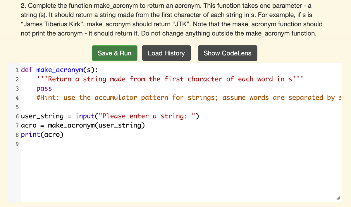 2. Complete the function make_acronym to return an acronym. This function takes one parameter - a
string (s). It should return a string made from the first character of each string in s. For example, if s is
"James Tiberius Kirk", make_acronym should return “JTK". Note that the make_acronym function should
not print the acronym - it should return it. Do not change anything outside the make_acronym function.
Save & Run
Load History
Show CodeLens
1 def make_acronym(s):
'''Return a string made from the first character of each word in s'''
3
pass
4
#Hint: use the accumulator pattern for strings; assume words are separated by s
6 user_string
input("Please enter a string: ")
7 acro =
make_acronym(user_string)
8 print(acro)
9.
