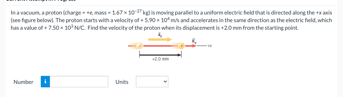 In a vacuum, a proton (charge = +e, mass = 1.67 × 10-27 kg) is moving parallel to a uniform electric field that is directed along the +x axis
(see figure below). The proton starts with a velocity of + 5.90 × 1o4 m/s and accelerates in the same direction as the electric field, which
has a value of + 7.50 × 103 N/C. Find the velocity of the proton when its displacement is +2.0 mm from the starting point.
%3D
%3D
E,
+x
+2.0 mm
Number
i
Units
