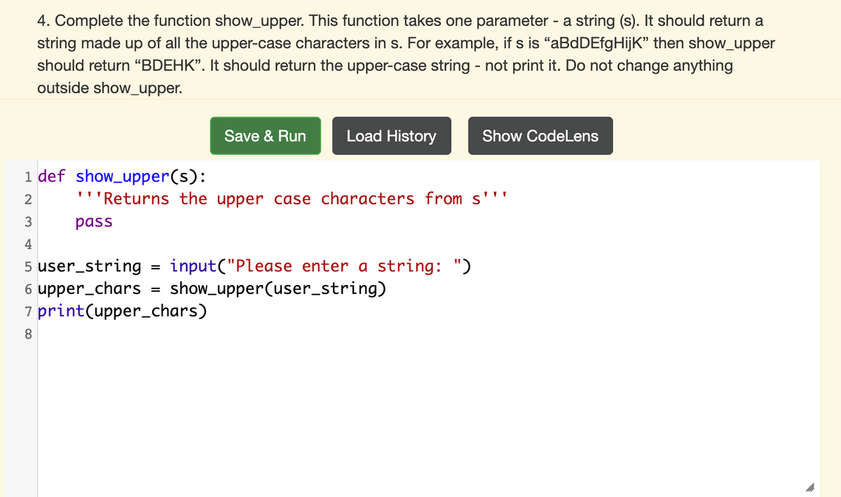 4. Complete the function show_upper. This function takes one parameter - a string (s). It should return a
string made up of all the upper-case characters in s. For example, if s is "aBdDEfgHijK" then show_upper
should return “BDEHK". It should return the upper-case string - not print it. Do not change anything
outside show_upper.
Save & Run
Load History
Show CodeLens
1 def show_upper(s):
'''Returns the upper case characters from s''"
2
pass
4
5 user_string
6 upper_chars
7 print(upper_chars)
input("Please enter a string: ")
show_upper(user_string)
8.
