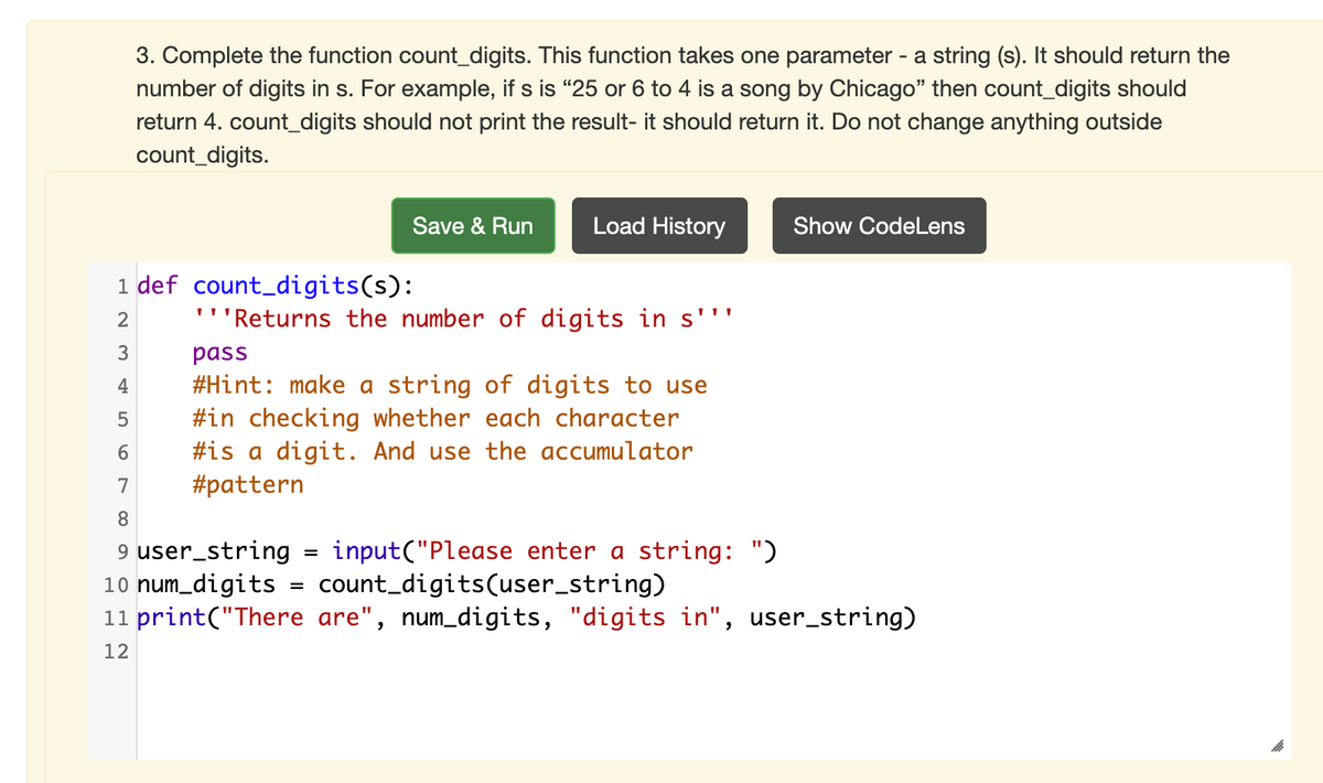 3. Complete the function count_digits. This function takes one parameter - a string (s). It should return the
number of digits in s. For example, if s is "25 or 6 to 4 is a song by Chicago" then count_digits should
return 4. count_digits should not print the result- it should return it. Do not change anything outside
count_digits.
Save & Run
Load History
Show CodeLens
1 def count_digits(s):
2
''Returns the number of digits in s''"
3
pass
#Hint: make a string of digits to use
#in checking whether each character
#is a digit. And use the accumulator
#pattern
4
6.
7
8.
9 user_string
10 num_digits
11 print("There are", num_digits, "digits in", user_string)
input("Please enter a string: ")
count_digits(user_string)
12
