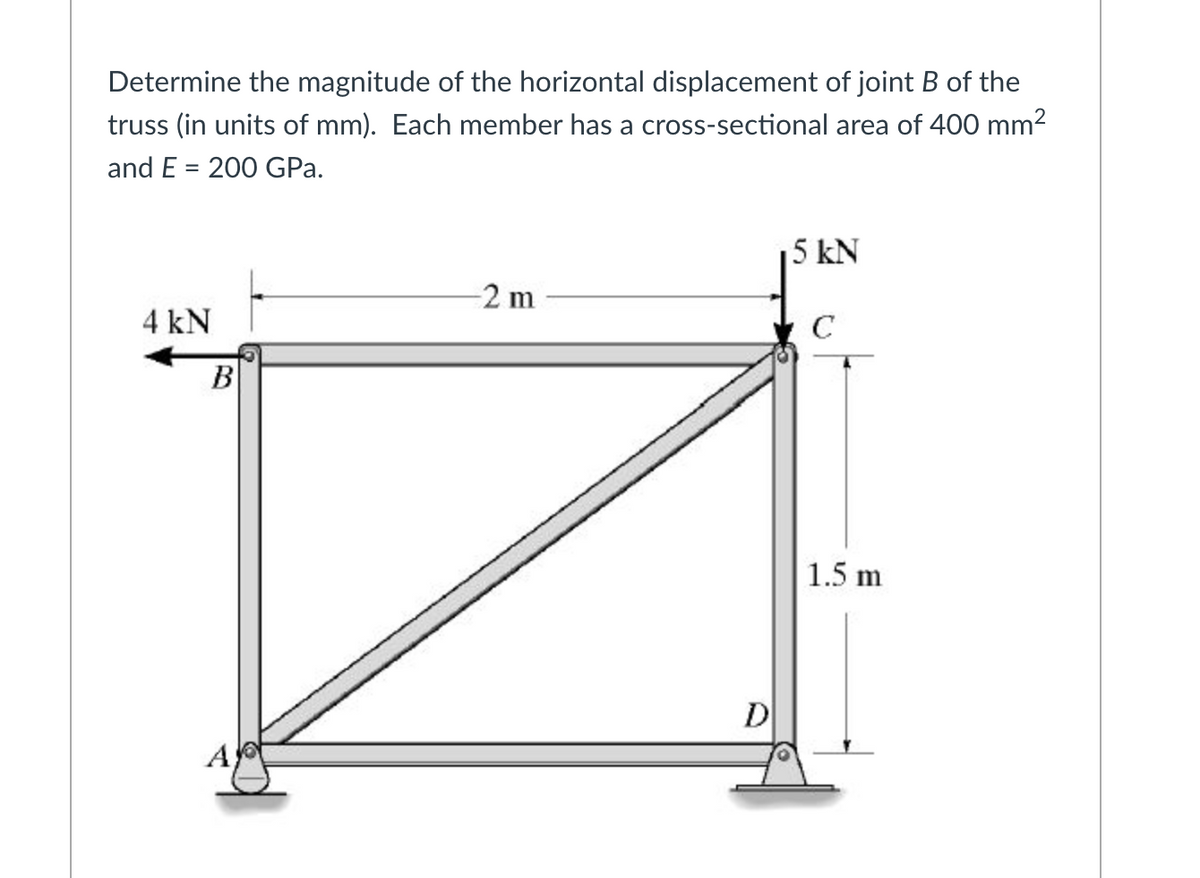 Determine the magnitude of the horizontal displacement of joint B of the
truss (in units of mm). Each member has a cross-sectional area of 400 mm2
and E = 200 GPa.
5 kN
-2 m
4 kN
C
B
1.5 m
D
A
