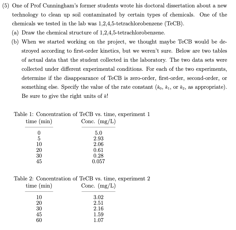(5) One of Prof Cunningham's former students wrote his doctoral dissertation about a new
technology to clean up soil contaminated by certain types of chemicals. One of the
chemicals we tested in the lab was 1,2,4,5-tetrachlorobenzene (TECB).
(a) Draw the chemical structure of 1,2,4,5-tetrachlorobenzene.
(b) When we started working on the project, we thought maybe TeCB would be de-
stroyed according to first-order kinetics, but we weren't sure. Below are two tables
of actual data that the student collected in the laboratory. The two data sets were
collected under different experimental conditions. For each of the two experiments,
determine if the disappearance of TeCB is zero-order, first-order, second-order, or
something else. Specify the value of the rate constant (ko, k1, or k2, as appropriate).
Be sure to give the right units of k!
Table 1: Concentration of TECB vs. time, experiment 1
time (min)
Conc. (mg/L)
10
20
30
45
5.0
2.93
2.06
0.61
0.28
0.057
Table 2: Concentration of TECB vs. time, experiment 2
time (min)
Conc. (mg/L)
10
20
30
45
60
3.02
2.51
2.16
1.59
1.07
