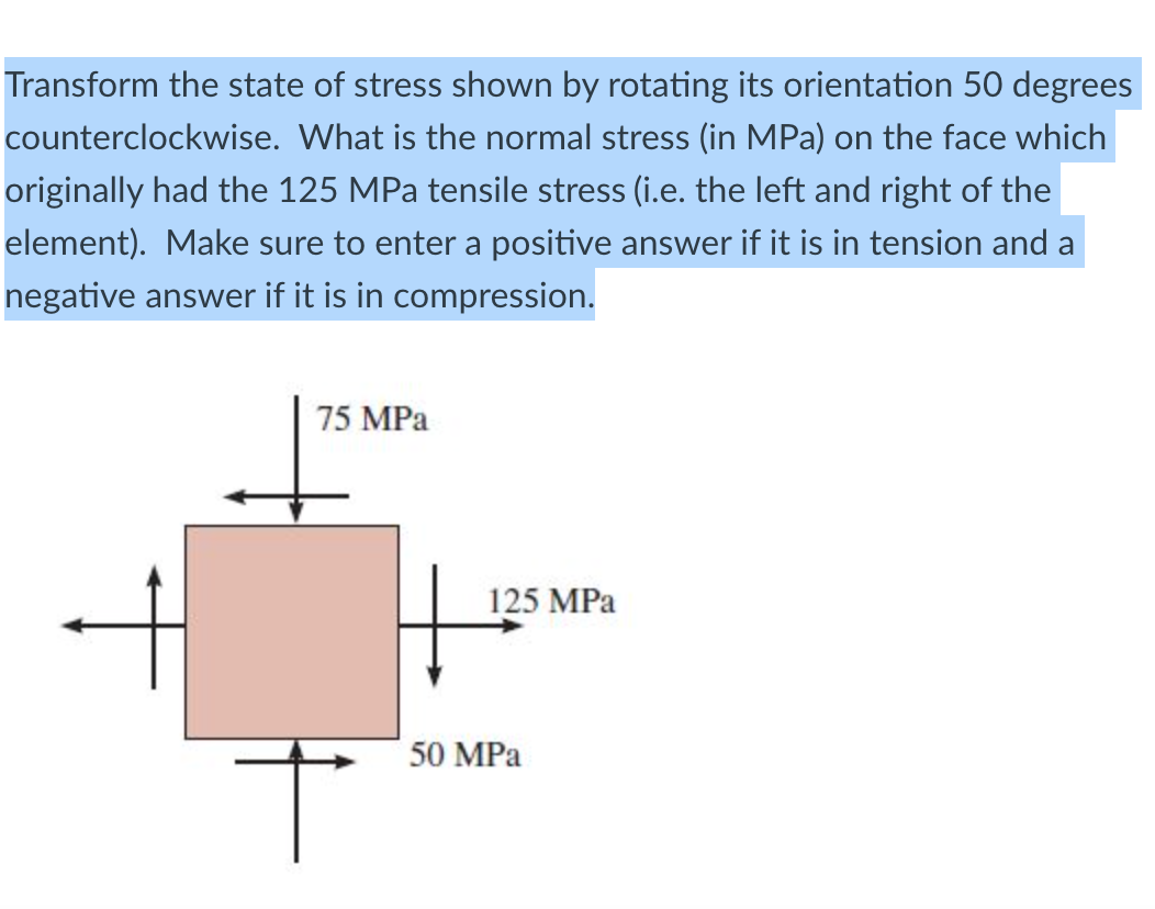 Transform the state of stress shown by rotating its orientation 50 degrees
counterclockwise. What is the normal stress (in MPa) on the face which
originally had the 125 MPa tensile stress (i.e. the left and right of the
element). Make sure to enter a positive answer if it is in tension and a
negative answer if it is in compression.
75 MPa
125 MPa
50 MPa
