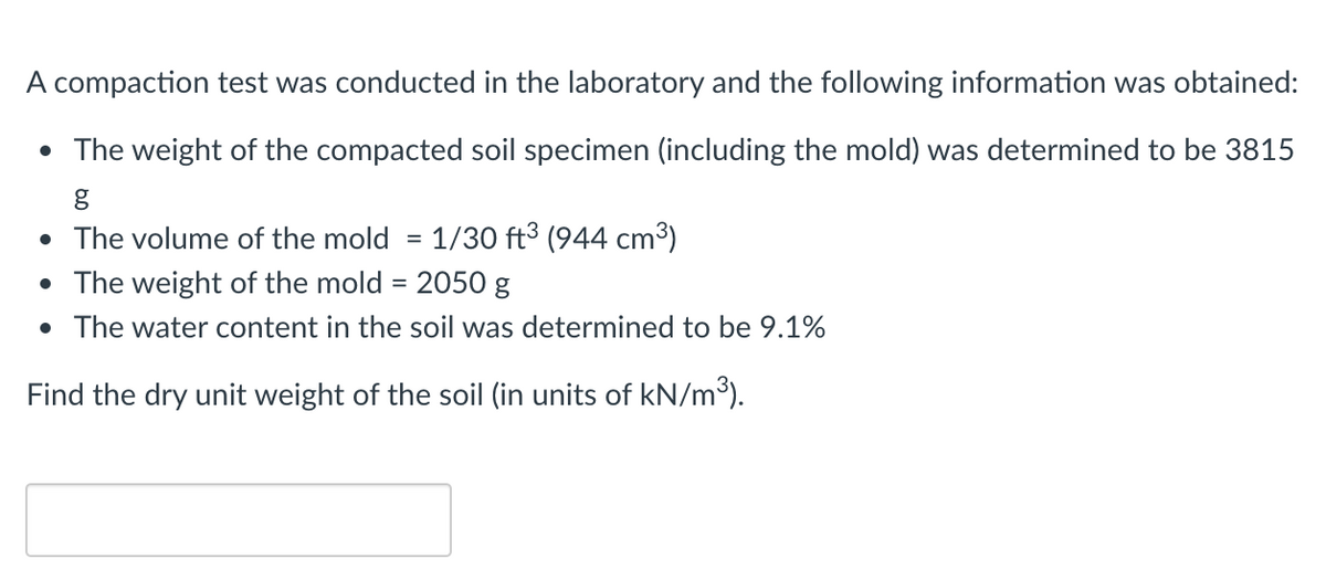 A compaction test was conducted in the laboratory and the following information was obtained:
• The weight of the compacted soil specimen (including the mold) was determined to be 3815
• The volume of the mold = 1/30 ft³ (944 cm³)
• The weight of the mold = 2050 g
• The water content in the soil was determined to be 9.1%
Find the dry unit weight of the soil (in units of kN/m³).
