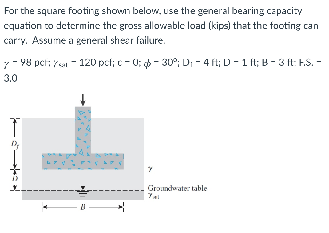 For the square footing shown below, use the general bearing capacity
equation to determine the gross allowable load (kips) that the footing can
carry. Assume a general shear failure.
y = 98 pcf; Y sat = 120 pcf; c = 0; $ = 30°; Df = 4 ft; D = 1 ft; B = 3 ft; F.S. =
%3D
3.0
Groundwater table
Y sat
В
