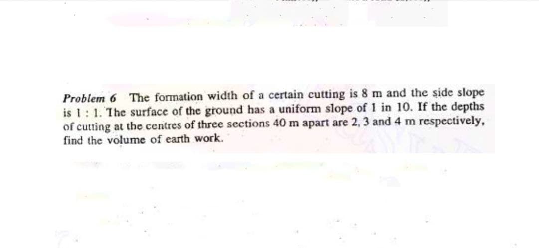 Problem 6 The formation width of a certain cutting is 8 m and the side slope
is 1: 1. The surface of the ground has a uniform slope of 1 in 10. If the depths
of cutting at the centres of three sections 40 m apart are 2, 3 and 4 m respectively,
find the volume of earth work.
