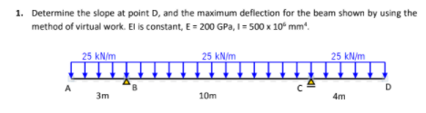 1. Determine the slope at point D, and the maximum deflection for the beam shown by using the
method of virtual work. El is constant, E = 200 GPa, I= 500 x 10° mm.
25 kN/m
25 kN/m
25 kN/m
A
8.
D
3m
10m
4m
