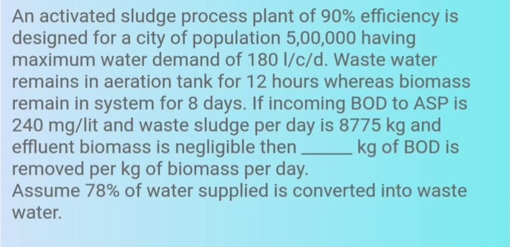 An activated sludge process plant of 90% efficiency is
designed for a city of population 5,00,000 having
maximum water demand of 180 l/c/d. Waste water
remains in aeration tank for 12 hours whereas biomass
remain in system for 8 days. If incoming BOD to ASP is
240 mg/lit and waste sludge per day is 8775 kg and
effluent biomass is negligible then
removed per kg of biomass per day.
Assume 78% of water supplied is converted into waste
kg of BOD is
water.
