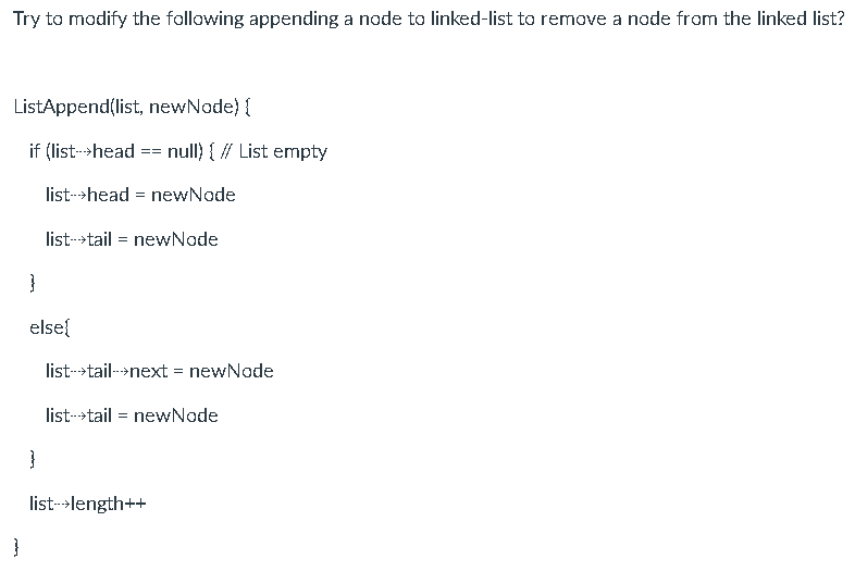 Try to modify the following appending a node to linked-list to remove a node from the linked list?
ListAppend(list, newNode) {
if (list->head
null) { // List empty
=3=D
list-->head = newNode
list-->tail = newNode
}
else{
list-->tail---next = newNode
list->tail = newNode
}
list->length++
}
