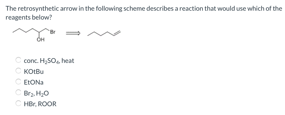 The retrosynthetic arrow in the following scheme describes a reaction that would use which of the
reagents below?
Br
ÓH
conc. H2SO4,
heat
C KOtBu
C ETONA
C Br2, H20
C HBr, ROOR

