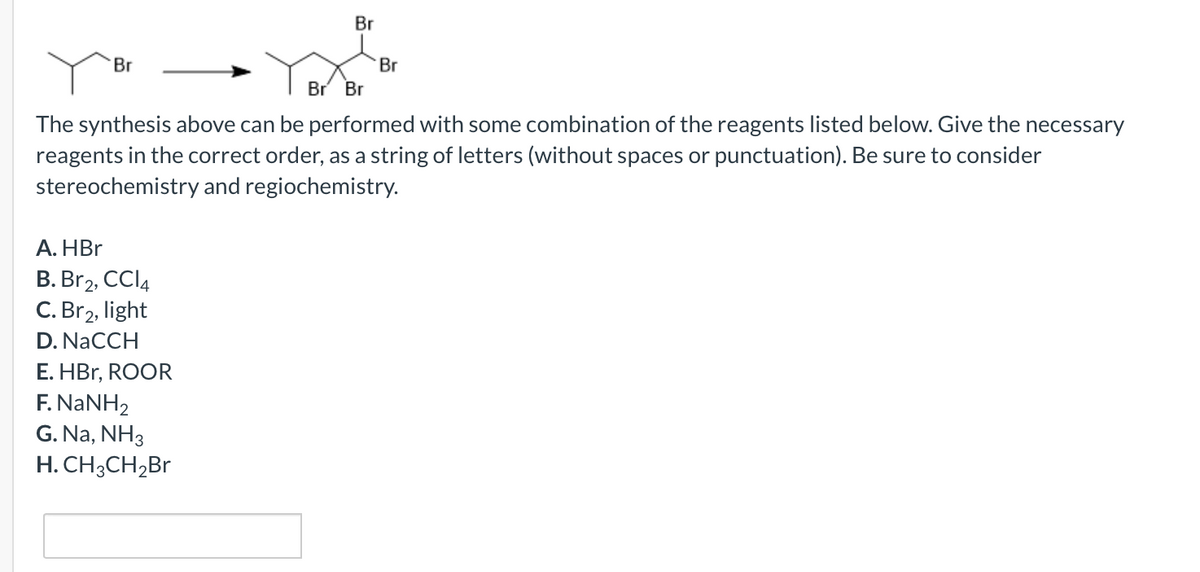 Br
Br
Br
Br
Br
The synthesis above can be performed with some combination of the reagents listed below. Give the necessary
reagents in the correct order, as a string of letters (without spaces or punctuation). Be sure to consider
stereochemistry and regiochemistry.
А. HBr
B. Br2, CCI4
C. Br2, light
D. NaCCH
E. HBr, ROOR
F. NANH2
G. Na, NH3
H. CH;CH,Br
