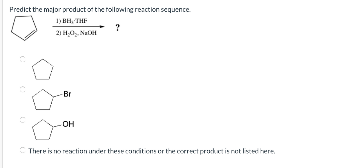 Predict the major product of the following reaction sequence.
1) BH3-THF
2) H2O2, NaOH
Br
OH
C There is no reaction under these conditions or the correct product is not listed here.
