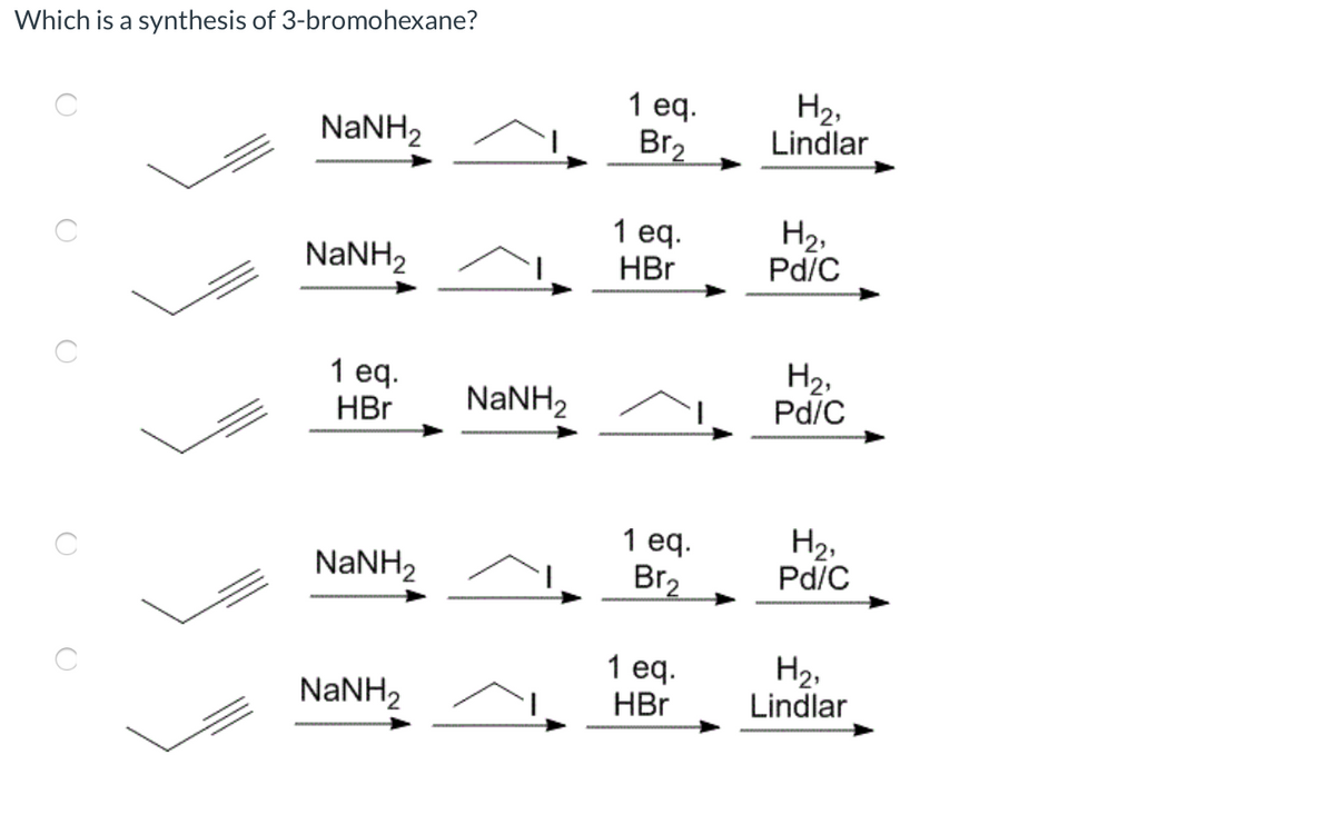 Which is a synthesis of 3-bromohexane?
H2,
Lindlar
1 ед.
NANH2
Br2
1 eq.
HBr
H2,
Pd/C
NaNH2
1 еq.
HBr
H2,
Pd/C
NANH2
1 eq.
Br2
H2,
Pd/C
NaNH2
1 eq.
HBr
H2,
Lindlar
NaNH2
