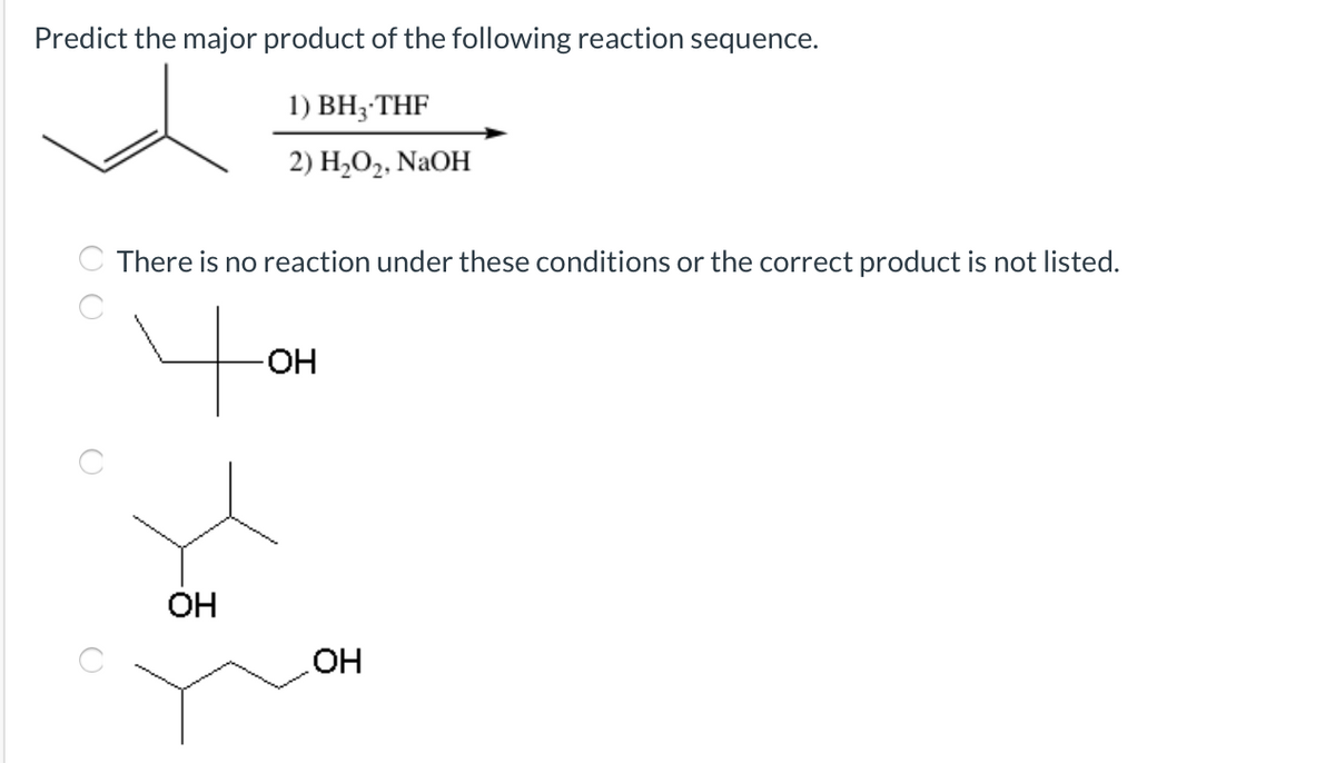 Predict the major product of the following reaction sequence.
1) ВH; THF
2) H,О2, NaOH
There is no reaction under these conditions or the correct product is not listed.
4o
-OH-
OH
OH
