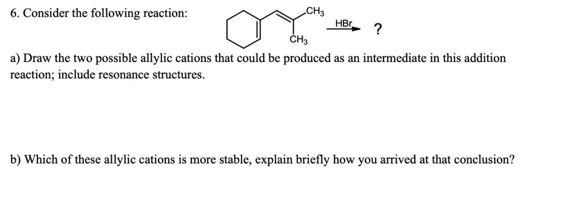 6. Consider the following reaction:
CH3
HBr.
?
ČH3
a) Draw the two possible allylic cations that could be produced as an intermediate in this addition
reaction; include resonance structures.
b) Which of these allylic cations is more stable, explain briefly how you arrived at that conclusion?
