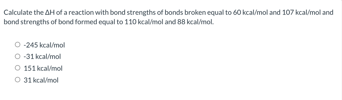 Calculate the AH of a reaction with bond strengths of bonds broken equal to 60 kcal/mol and 107 kcal/mol and
bond strengths of bond formed equal to 110 kcal/mol and 88 kcal/mol.
-245 kcal/mol
-31 kcal/mol
151 kcal/mol
O 31 kcal/mol
