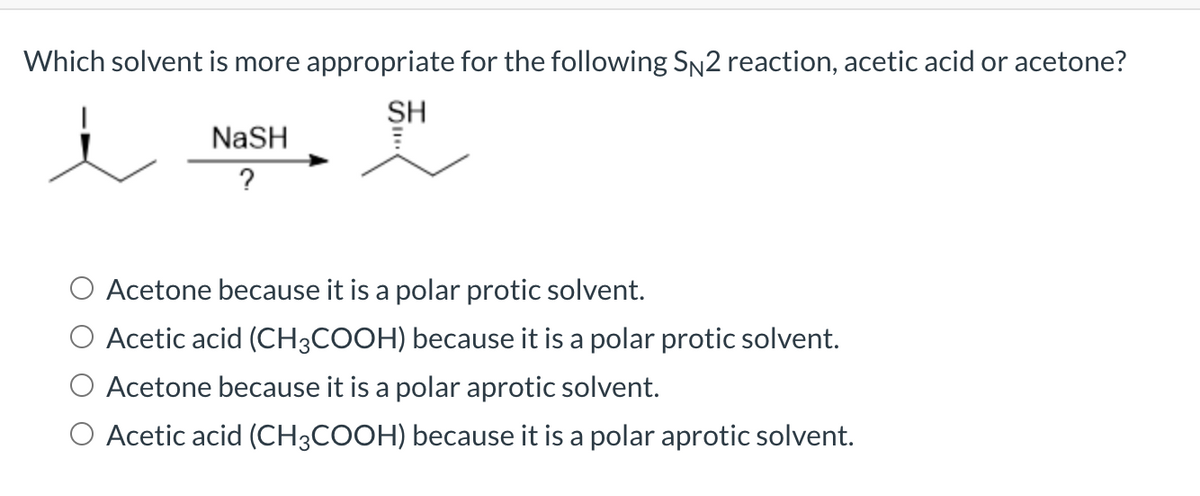 Which solvent is more appropriate for the following SN2 reaction, acetic acid or acetone?
SH
NaSH
?
O Acetone because it is a polar protic solvent.
O Acetic acid (CH3COOH) because it is a polar protic solvent.
O Acetone because it is a polar aprotic solvent.
O Acetic acid (CH3COOH) because it is a polar aprotic solvent.
