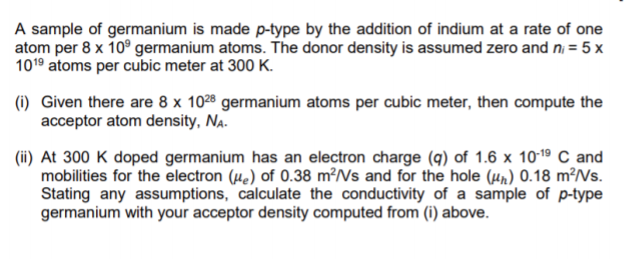 A sample of germanium is made p-type by the addition of indium at a rate of one
atom per 8 x 10° germanium atoms. The donor density is assumed zero and n = 5 x
1019 atoms per cubic meter at 300 K.
(i) Given there are 8 x 1028 germanium atoms per cubic meter, then compute the
acceptor atom density, Na.
(ii) At 300 K doped germanium has an electron charge (9) of 1.6 x 1019 C and
mobilities for the electron (µe) of 0.38 m²/Vs and for the hole (µn) 0.18 m²/Vs.
Stating any assumptions, calculate the conductivity of a sample of p-type
germanium with your acceptor density computed from (i) above.
