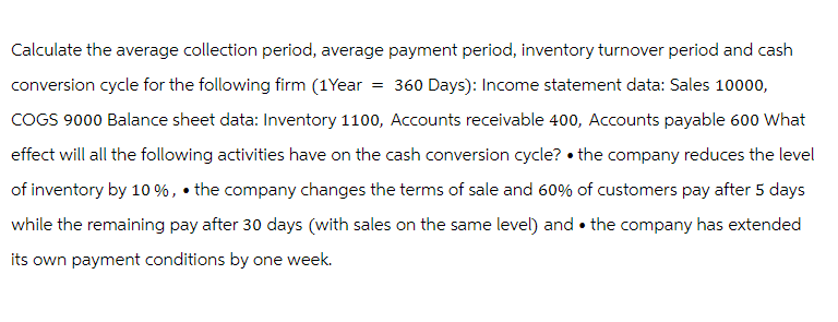 Calculate the average collection period, average payment period, inventory turnover period and cash
conversion cycle for the following firm (1Year = 360 Days): Income statement data: Sales 10000,
COGS 9000 Balance sheet data: Inventory 1100, Accounts receivable 400, Accounts payable 600 What
effect will all the following activities have on the cash conversion cycle? the company reduces the level
of inventory by 10%, the company changes the terms of sale and 60% of customers pay after 5 days
while the remaining pay after 30 days (with sales on the same level) and the company has extended
its own payment conditions by one week.