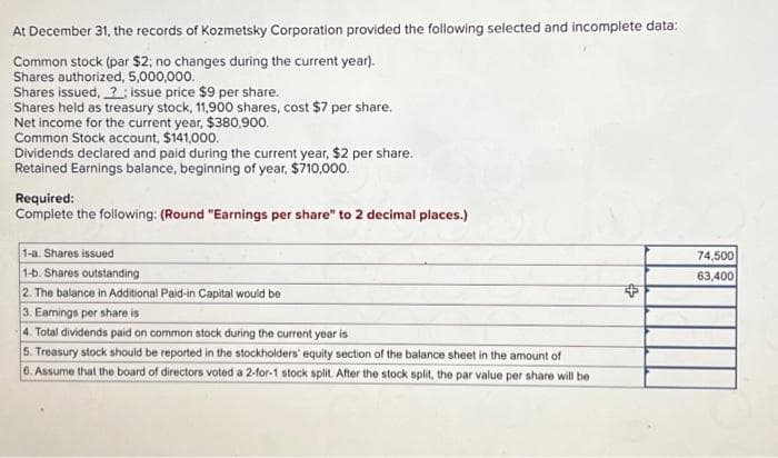 At December 31, the records of Kozmetsky Corporation provided the following selected and incomplete data:
Common stock (par $2; no changes during the current year).
Shares authorized, 5,000,000.
Shares issued, ? issue price $9 per share.
Shares held as treasury stock, 11,900 shares, cost $7 per share.
Net income for the current year, $380,900.
Common Stock account, $141,000.
Dividends declared and paid during the current year, $2 per share.
Retained Earnings balance, beginning of year, $710,000.
Required:
Complete the following: (Round "Earnings per share" to 2 decimal places.)
1-a. Shares issued
1-b. Shares outstanding
2. The balance in Additional Paid-in Capital would be
3. Earnings per share is
4. Total dividends paid on common stock during the current year is
5. Treasury stock should be reported in the stockholders' equity section of the balance sheet in the amount of
6. Assume that the board of directors voted a 2-for-1 stock split. After the stock split, the par value per share will be
+
74,500
63,400
