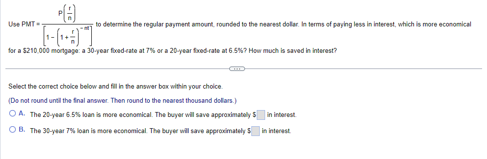 A
to determine the regular payment amount, rounded to the nearest dollar. In terms of paying less in interest, which is more economical
nt
Use PMT=
HT
for a $210,000 mortgage: a 30-year fixed-rate at 7% or a 20-year fixed-rate at 6.5%? How much is saved in interest?
Select the correct choice below and fill in the answer box within your choice.
(Do not round until the final answer. Then round to the nearest thousand dollars.)
OA. The 20-year 6.5% loan is more economical. The buyer will save approximately $
B. The 30-year 7% loan is more economical. The buyer will save approximately $
in interest.
in interest.