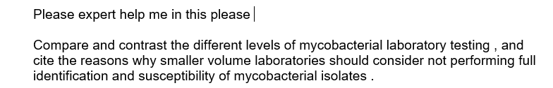 Please expert help me in this please|
Compare and contrast the different levels of mycobacterial laboratory testing , and
cite the reasons why smaller volume laboratories should consider not performing full
identification and susceptibility of mycobacterial isolates .
