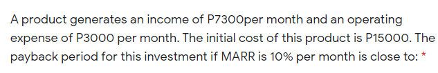 A product generates an income of P7300per month and an operating
expense of P3000 per month. The initial cost of this product is P15000. The
payback period for this investment if MARR is 10% per month is close to: *

