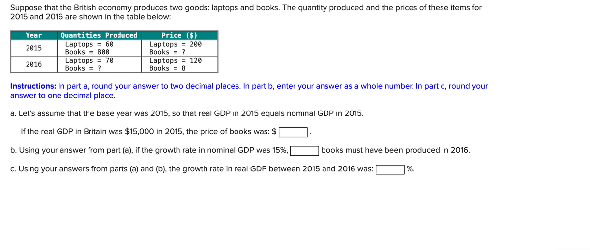 Suppose that the British economy produces two goods: laptops and books. The quantity produced and the prices of these items for
2015 and 2016 are shown in the table below:
Quantities Produced
Year
2015
Laptops = 60
Books = 800
Price ($)
Laptops = 200
Books = ?
2016
Laptops = 70
Books = ?
Laptops = 120
Books = 8
Instructions: In part a, round your answer to two decimal places. In part b, enter your answer as a whole number. In part c, round your
answer to one decimal place.
a. Let's assume that the base year was 2015, so that real GDP in 2015 equals nominal GDP in 2015.
If the real GDP in Britain was $15,000 in 2015, the price of books was: $
b. Using your answer from part (a), if the growth rate in nominal GDP was 15%,
books must have been produced in 2016.
%.
c. Using your answers from parts (a) and (b), the growth rate in real GDP between 2015 and 2016 was: