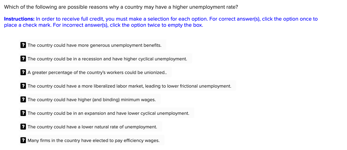 Which of the following are possible reasons why a country may have a higher unemployment rate?
Instructions: In order to receive full credit, you must make a selection for each option. For correct answer(s), click the option once to
place a check mark. For incorrect answer(s), click the option twice to empty the box.
? The country could have more generous unemployment benefits.
? The country could be in a recession and have higher cyclical unemployment.
A greater percentage of the country's workers could be unionized..
? The country could have a more liberalized labor market, leading to lower frictional unemployment.
? The country could have higher (and binding) minimum wages.
? The country could be in an expansion and have lower cyclical unemployment.
? The country could have a lower natural rate of unemployment.
? Many firms in the country have elected to pay efficiency wages.