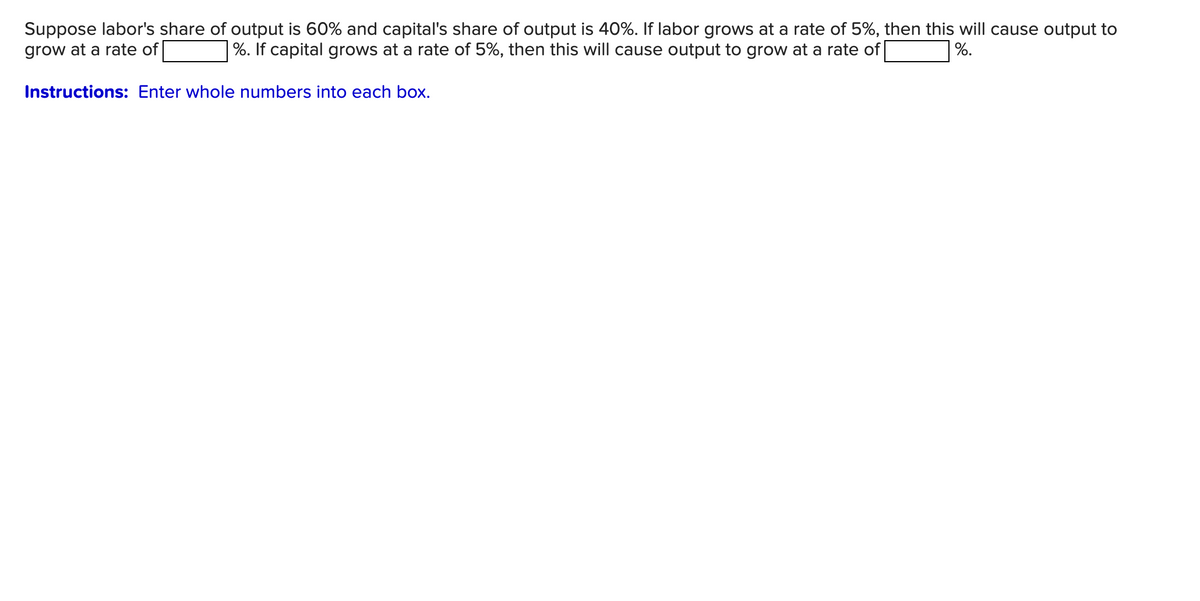 Suppose labor's share of output is 60% and capital's share of output is 40%. If labor grows at a rate of 5%, then this will cause output to
grow at a rate of [
%. If capital grows at a rate of 5%, then this will cause output to grow at a rate of
%.
Instructions: Enter whole numbers into each box.